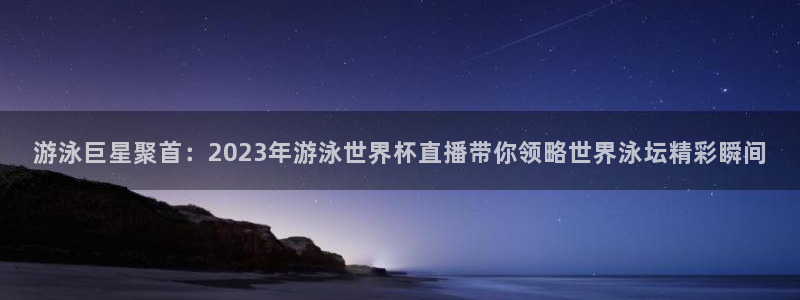 世界杯欧洲区赛程：游泳巨星聚首：2023年游泳世界杯直播带你领略世界泳坛精彩瞬间